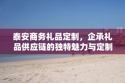 泰安商务礼品定制，企承礼品供应链的独特魅力与定制之旅